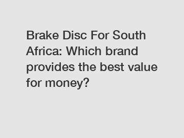 Brake Disc For South Africa: Which brand provides the best value for money?