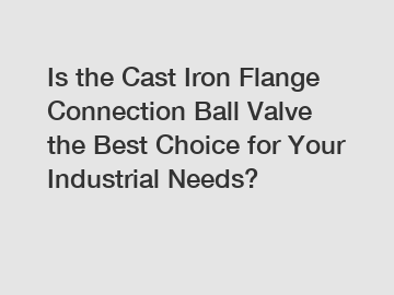 Is the Cast Iron Flange Connection Ball Valve the Best Choice for Your Industrial Needs?