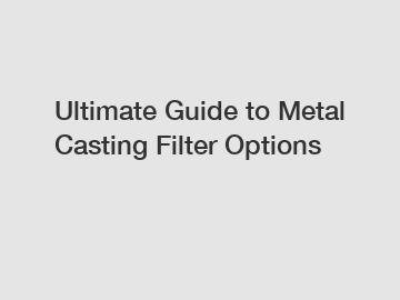 Ultimate Guide to Metal Casting Filter Options
