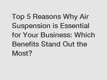 Top 5 Reasons Why Air Suspension is Essential for Your Business: Which Benefits Stand Out the Most?