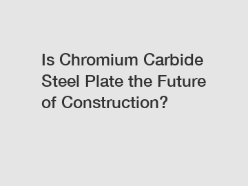 Is Chromium Carbide Steel Plate the Future of Construction?