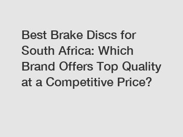Best Brake Discs for South Africa: Which Brand Offers Top Quality at a Competitive Price?