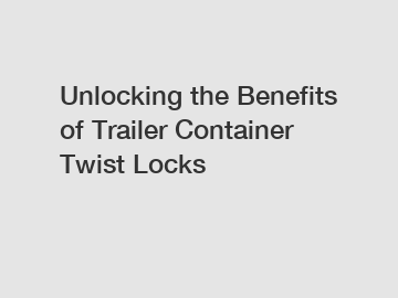 Unlocking the Benefits of Trailer Container Twist Locks