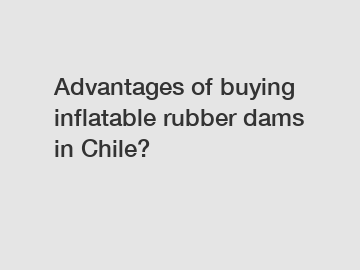 Advantages of buying inflatable rubber dams in Chile?