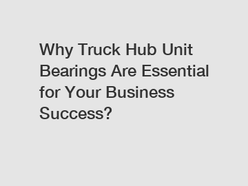 Why Truck Hub Unit Bearings Are Essential for Your Business Success?