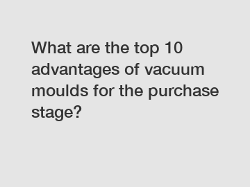 What are the top 10 advantages of vacuum moulds for the purchase stage?