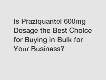 Is Praziquantel 600mg Dosage the Best Choice for Buying in Bulk for Your Business?