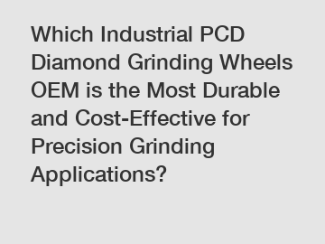 Which Industrial PCD Diamond Grinding Wheels OEM is the Most Durable and Cost-Effective for Precision Grinding Applications?