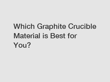 Which Graphite Crucible Material is Best for You?