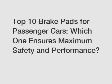 Top 10 Brake Pads for Passenger Cars: Which One Ensures Maximum Safety and Performance?