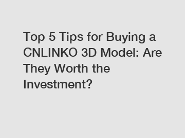 Top 5 Tips for Buying a CNLINKO 3D Model: Are They Worth the Investment?