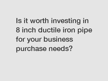 Is it worth investing in 8 inch ductile iron pipe for your business purchase needs?