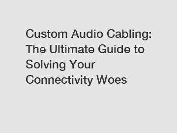 Custom Audio Cabling: The Ultimate Guide to Solving Your Connectivity Woes