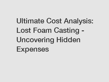 Ultimate Cost Analysis: Lost Foam Casting - Uncovering Hidden Expenses