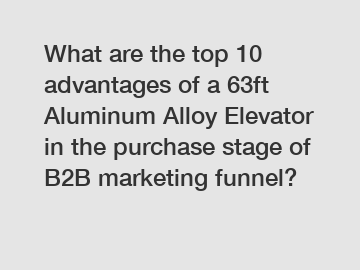 What are the top 10 advantages of a 63ft Aluminum Alloy Elevator in the purchase stage of B2B marketing funnel?