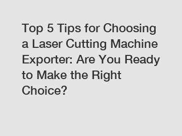 Top 5 Tips for Choosing a Laser Cutting Machine Exporter: Are You Ready to Make the Right Choice?
