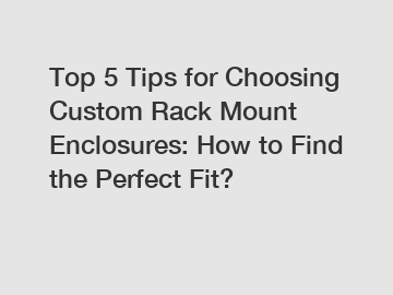 Top 5 Tips for Choosing Custom Rack Mount Enclosures: How to Find the Perfect Fit?