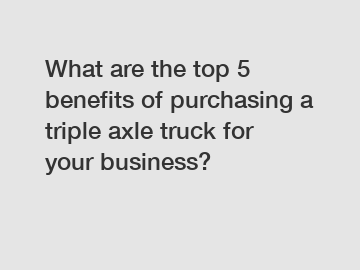 What are the top 5 benefits of purchasing a triple axle truck for your business?