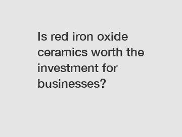 Is red iron oxide ceramics worth the investment for businesses?