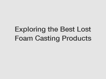 Exploring the Best Lost Foam Casting Products