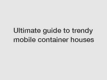 Ultimate guide to trendy mobile container houses