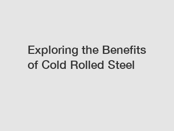 Exploring the Benefits of Cold Rolled Steel