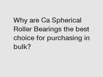 Why are Ca Spherical Roller Bearings the best choice for purchasing in bulk?