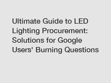 Ultimate Guide to LED Lighting Procurement: Solutions for Google Users' Burning Questions