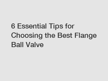 6 Essential Tips for Choosing the Best Flange Ball Valve