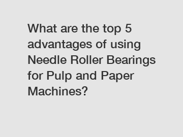 What are the top 5 advantages of using Needle Roller Bearings for Pulp and Paper Machines?