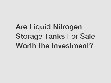 Are Liquid Nitrogen Storage Tanks For Sale Worth the Investment?