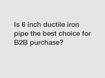 Is 6 inch ductile iron pipe the best choice for B2B purchase?