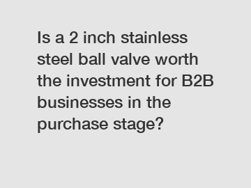 Is a 2 inch stainless steel ball valve worth the investment for B2B businesses in the purchase stage?