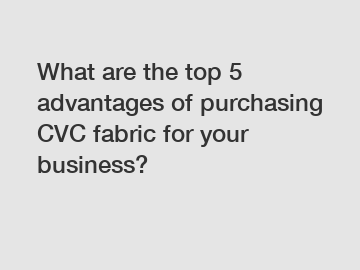What are the top 5 advantages of purchasing CVC fabric for your business?