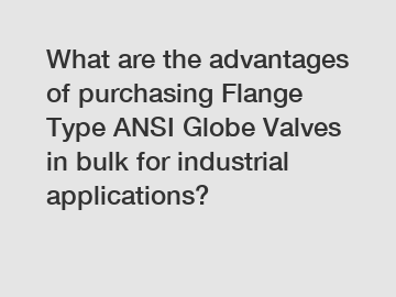 What are the advantages of purchasing Flange Type ANSI Globe Valves in bulk for industrial applications?
