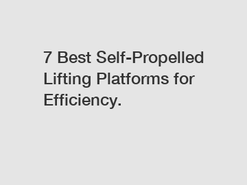 7 Best Self-Propelled Lifting Platforms for Efficiency.