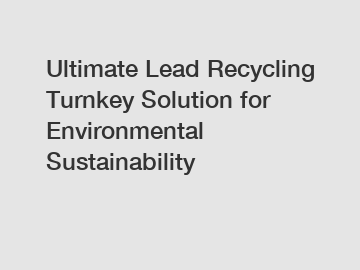 Ultimate Lead Recycling Turnkey Solution for Environmental Sustainability