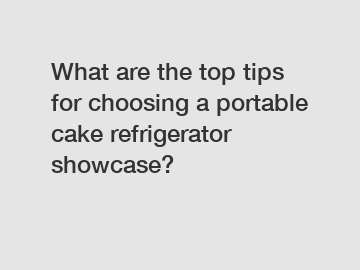 What are the top tips for choosing a portable cake refrigerator showcase?