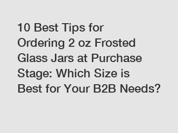 10 Best Tips for Ordering 2 oz Frosted Glass Jars at Purchase Stage: Which Size is Best for Your B2B Needs?