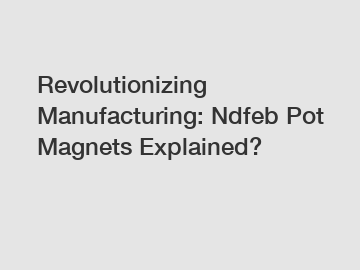 Revolutionizing Manufacturing: Ndfeb Pot Magnets Explained?
