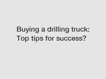 Buying a drilling truck: Top tips for success?
