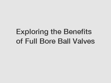 Exploring the Benefits of Full Bore Ball Valves