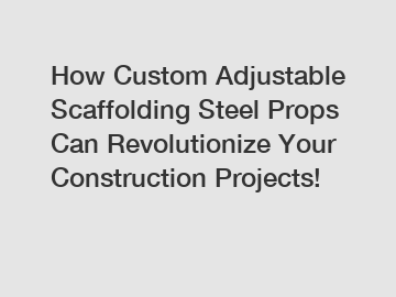 How Custom Adjustable Scaffolding Steel Props Can Revolutionize Your Construction Projects!