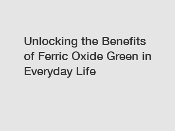 Unlocking the Benefits of Ferric Oxide Green in Everyday Life