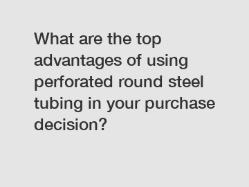 What are the top advantages of using perforated round steel tubing in your purchase decision?