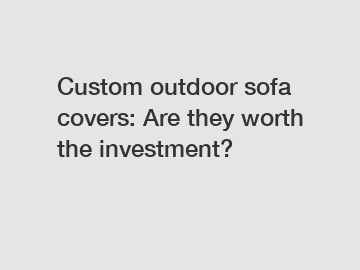 Custom outdoor sofa covers: Are they worth the investment?