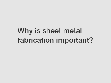 Why is sheet metal fabrication important?