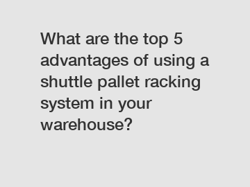 What are the top 5 advantages of using a shuttle pallet racking system in your warehouse?