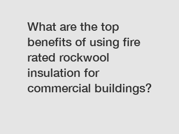 What are the top benefits of using fire rated rockwool insulation for commercial buildings?