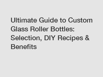 Ultimate Guide to Custom Glass Roller Bottles: Selection, DIY Recipes & Benefits